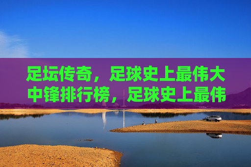 足坛传奇,足球史上最伟大中锋排行榜,足球史上最伟大中锋传奇排行榜