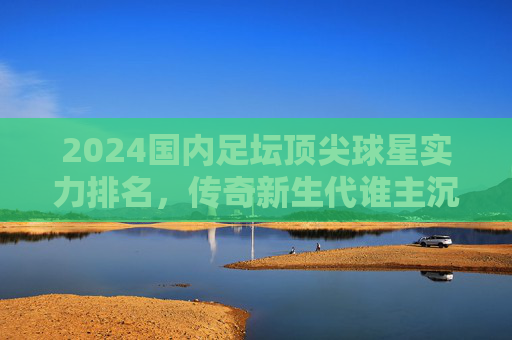 2024国内足坛顶尖球星实力排名，传奇新生代谁主沉浮？2024国内足坛顶尖球星实力排名，传奇新生代谁主沉浮？