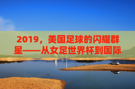 2019，美国足球的闪耀群星——从女足世界杯到国际赛场的璀璨光芒，2019美国足球闪耀群星，从女足世界杯到国际赛场的璀璨光芒