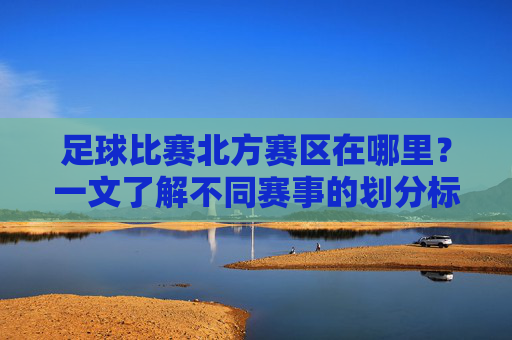 足球比赛北方赛区在哪里?一文了解不同赛事的划分标准,足球比赛北方赛区划分标准及位置