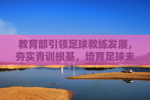 教育部引领足球教练发展，夯实青训根基，培育足球未来，教育部引领足球教练发展 夯实青训根基育足球未来