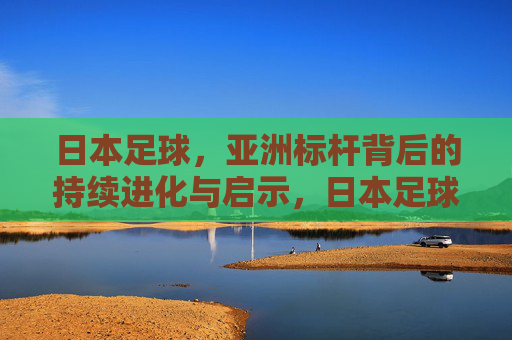 日本足球，亚洲标杆背后的持续进化与启示，日本足球，亚洲标杆的持续进化启示