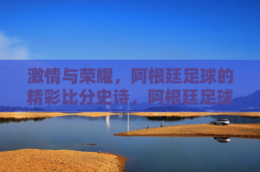 激情与荣耀，阿根廷足球的精彩比分史诗，阿根廷足球的激情荣耀史诗