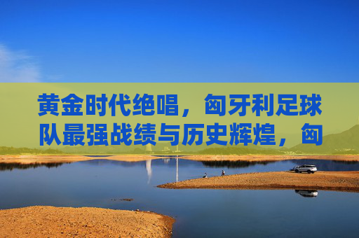 黄金时代绝唱,匈牙利足球队最强战绩与历史辉煌,匈牙利足球队黄金时代绝唱,最强战绩与历史辉煌