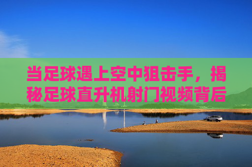 当足球遇上空中狙击手,揭秘足球直升机射门视频背后的科技与狂想,足球×空中狙击手,直升机射门科技狂想