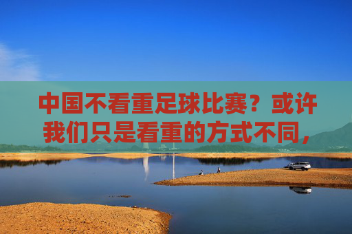 中国不看重足球比赛？或许我们只是看重的方式不同，中国足球，看重的方式不同