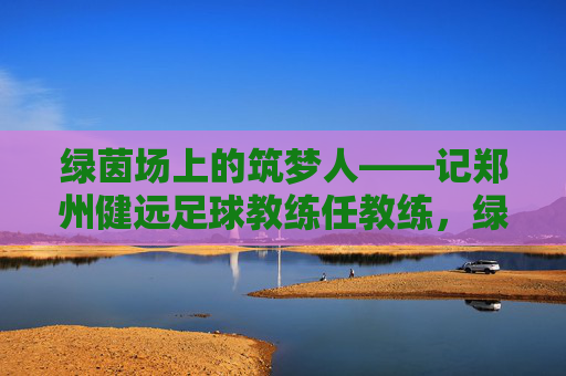 绿茵场上的筑梦人——记郑州健远足球教练任教练,绿茵筑梦人——郑州健远足球教练任教练