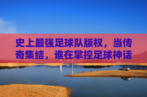 史上最强足球队版权，当传奇集结，谁在掌控足球神话的钥匙？史上最强足球队版权，传奇集结，谁握足球神话钥匙？