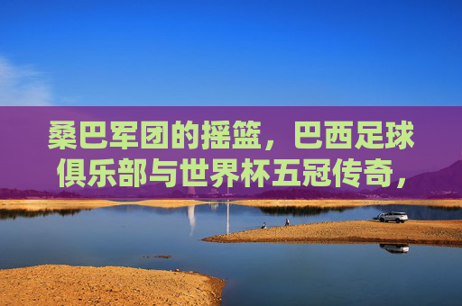 桑巴军团的摇篮,巴西足球俱乐部与世界杯五冠传奇,巴西足球俱乐部,桑巴军团的世界杯五冠摇篮