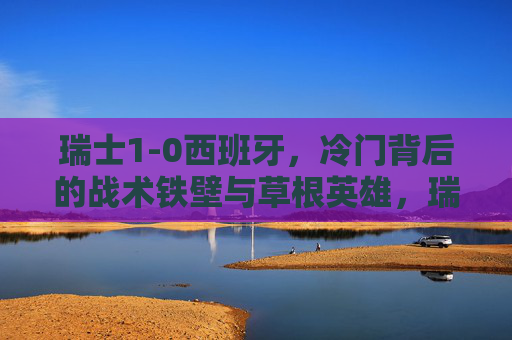 瑞士1-0西班牙,冷门背后的战术铁壁与草根英雄,瑞士1-0冷门胜西班牙,战术铁壁铸就草根英雄传奇