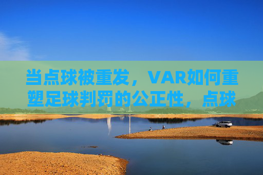 当点球被重发,VAR如何重塑足球判罚的公正性,点球重发,VAR重塑足球判罚公正性
