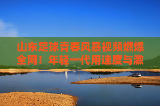 山东足球青春风暴视频燃爆全网！年轻一代用速度与激情点燃齐鲁绿茵希望，青春风暴燃齐鲁！山东足球年轻力量点燃绿茵希望