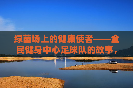 绿茵场上的健康使者——全民健身中心足球队的故事,绿茵场上的健康使者——全民健身中心足球队的故事