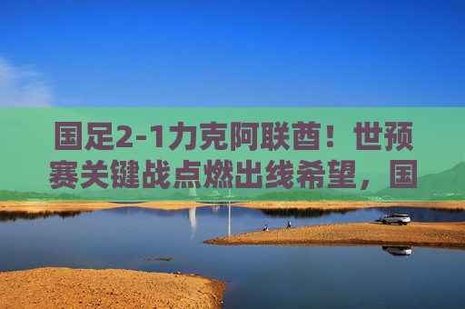 国足2-1力克阿联酋！世预赛关键战点燃出线希望，国足2-1力克阿联酋！世预赛关键战点燃出线希望