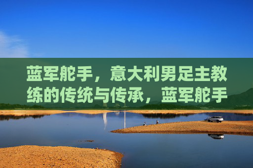 蓝军舵手,意大利男足主教练的传统与传承,蓝军舵手,意大利主帅的传统与传承