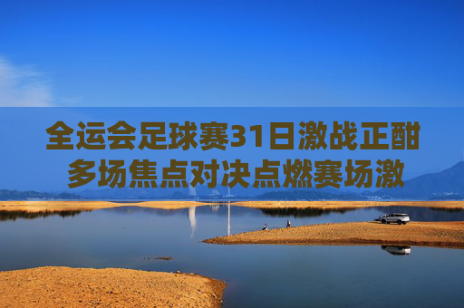 全运会足球赛31日激战正酣 多场焦点对决点燃赛场激情，全运会足球赛31日激战 焦点对决点燃赛场