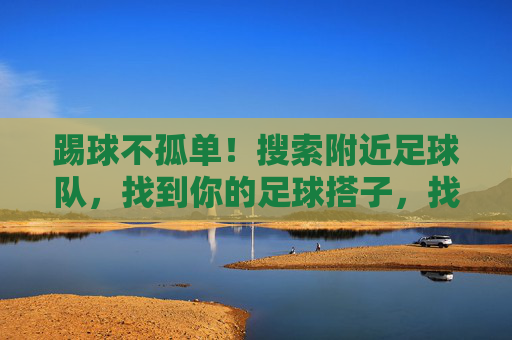踢球不孤单!搜索附近足球队,找到你的足球搭子,找足球搭子,踢球不孤单