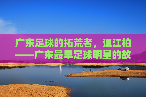 广东足球的拓荒者,谭江柏——广东最早足球明星的故事,谭江柏,广东足球的拓荒者与最早明星