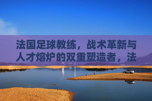 法国足球教练,战术革新与人才熔炉的双重塑造者,法国足球教练,战术革新与人才熔炉的双重塑造者