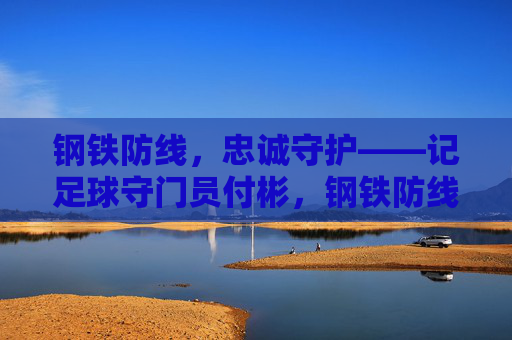 钢铁防线,忠诚守护——记足球守门员付彬,钢铁防线,忠诚守护——足球守门员付彬