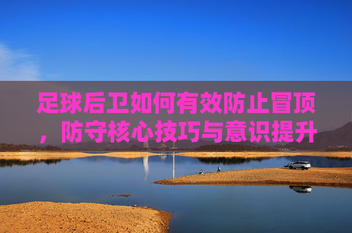 足球后卫如何有效防止冒顶,防守核心技巧与意识提升,后卫防冒顶,核心技巧与意识提升