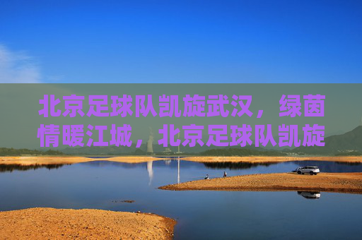 北京足球队凯旋武汉，绿茵情暖江城，北京足球队凯旋武汉 绿茵情暖江城