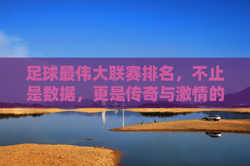 足球最伟大联赛排名,不止是数据,更是传奇与激情的较量,足球最伟大联赛排名,不止数据,更是传奇与激情的较量