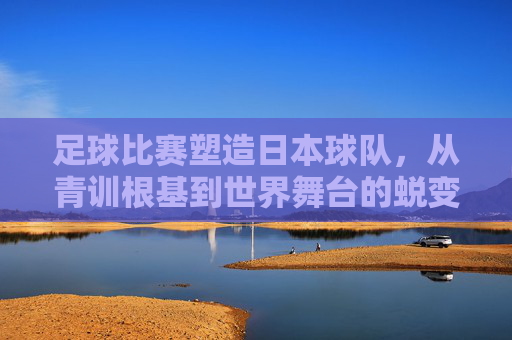 足球比赛塑造日本球队，从青训根基到世界舞台的蜕变，足球比赛塑造日本球队，青训根基到世界舞台的蜕变