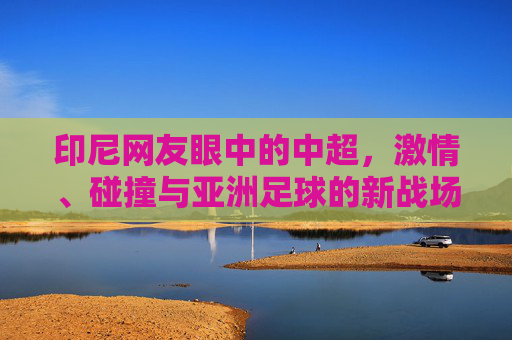 印尼网友眼中的中超,激情、碰撞与亚洲足球的新战场,印尼视角,中超激情碰撞,成亚洲足球新战场