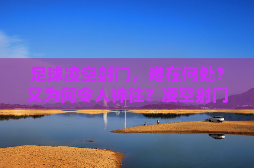 足球凌空射门，难在何处？又为何令人神往？凌空射门，难与魅力的空中芭蕾