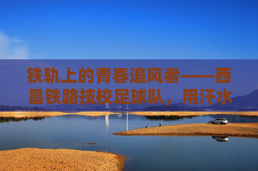 铁轨上的青春追风者——西昌铁路技校足球队,用汗水浇筑梦想,铁轨追风者,西昌铁路技校足球队用汗水浇筑青春梦