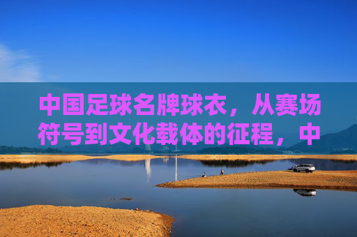 中国足球名牌球衣,从赛场符号到文化载体的征程,中国足球名牌球衣,从赛场符号到文化载体的蜕变