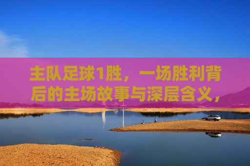 主队足球1胜,一场胜利背后的主场故事与深层含义,主场一胜,主队的故事与深层含义