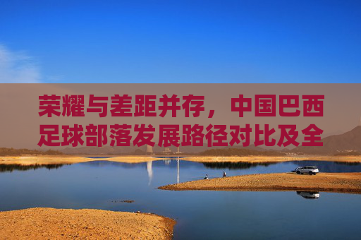 荣耀与差距并存,中国巴西足球部落发展路径对比及全球排名解析,荣耀与差距并存,中国巴西足球发展路径对比及全球排名解析