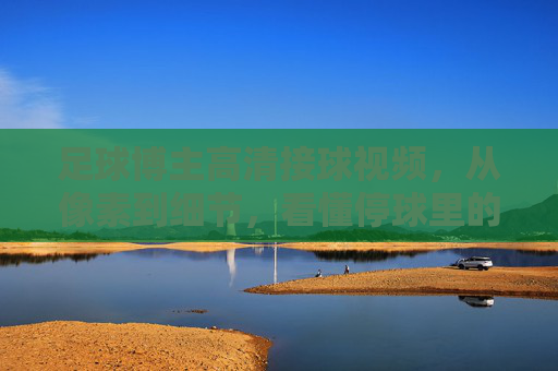 足球博主高清接球视频,从像素到细节,看懂停球里的足球哲学,高清接球,从像素细节看懂停球的足球哲学