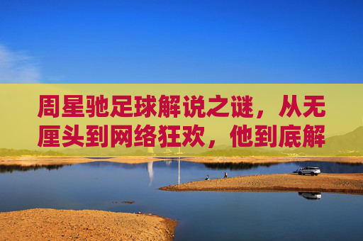 周星驰足球解说之谜,从无厘头到网络狂欢,他到底解说过球吗?周星驰足球解说的迷思,无厘头狂欢与解说真相