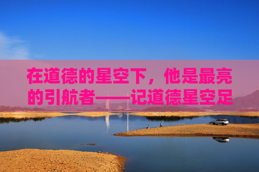 在道德的星空下,他是最亮的引航者——记道德星空足球队教练李明,道德星空的最亮引航者