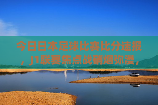 今日日本足球比赛比分速报，J1联赛焦点战硝烟弥漫，积分榜格局再变，J1联赛今日焦点战，硝烟弥漫，积分榜格局再变