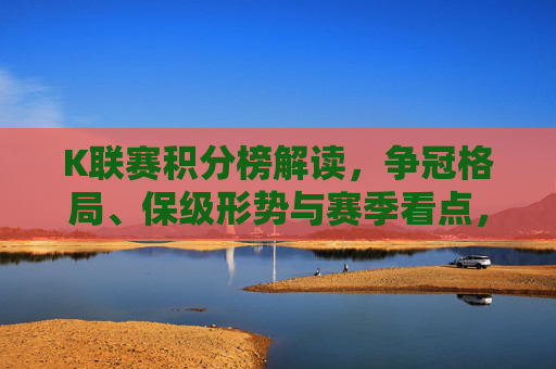 K联赛积分榜解读，争冠格局、保级形势与赛季看点，K联赛积分榜解读，争冠、保级与赛季看点