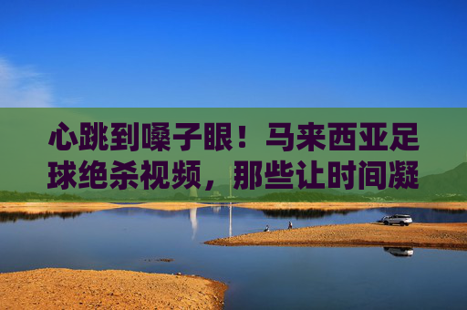 心跳到嗓子眼！马来西亚足球绝杀视频，那些让时间凝固的最后一秒奇迹，马来西亚足球绝杀，最后一秒奇迹，心跳到嗓子眼