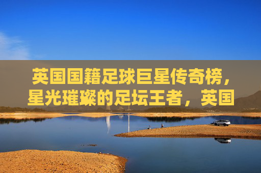 英国国籍足球巨星传奇榜,星光璀璨的足坛王者,英国足坛传奇巨星榜,星光璀璨王者