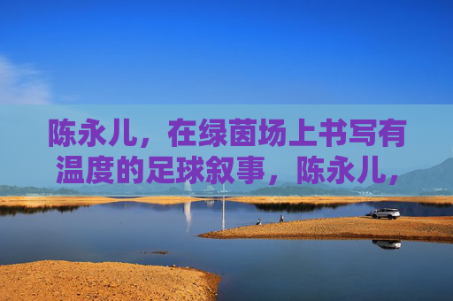陈永儿,在绿茵场上书写有温度的足球叙事,陈永儿,绿茵场上的温暖足球叙事
