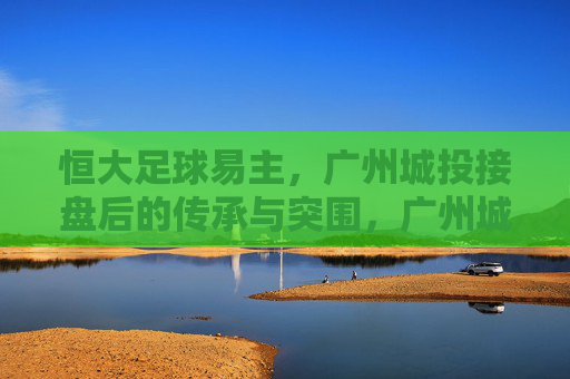 恒大足球易主，广州城投接盘后的传承与突围，广州城投接盘恒大足球，传承与突围之路
