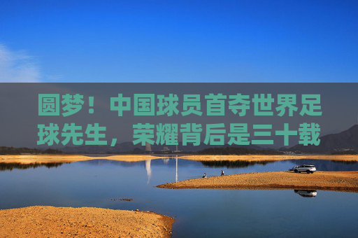 圆梦!中国球员首夺世界足球先生,荣耀背后是三十载的砥砺前行,中国球员首夺世界足球先生,圆梦背后,三十载砥砺前行