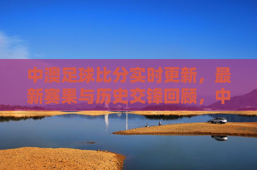 中澳足球比分实时更新,最新赛果与历史交锋回顾,中澳足球比分实时更新,最新赛果与历史交锋回顾