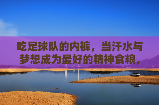 吃足球队的内裤，当汗水与梦想成为最好的精神食粮，足球队内裤，汗水梦想的精神食粮