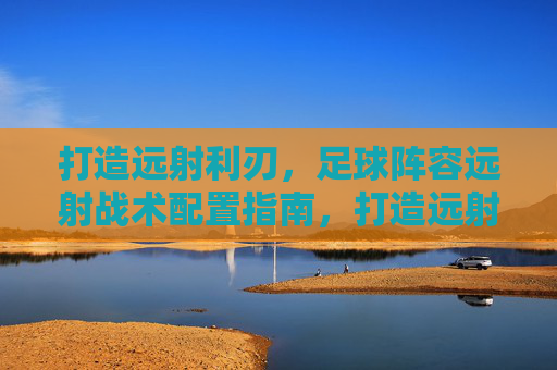 打造远射利刃，足球阵容远射战术配置指南，打造远射利刃，足球阵容远射战术配置指南