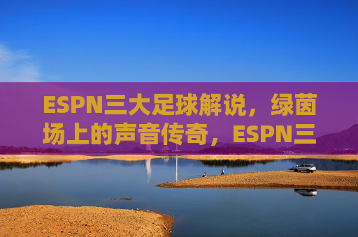 ESPN三大足球解说,绿茵场上的声音传奇,ESPN三大足球解说,绿茵场上的声音传奇