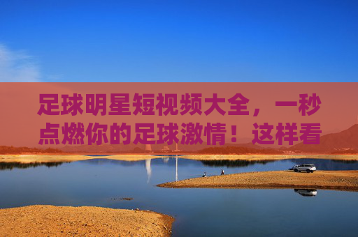 足球明星短视频大全，一秒点燃你的足球激情！这样看球才够味！足球明星短视频，一秒点燃激情，看球才够味！