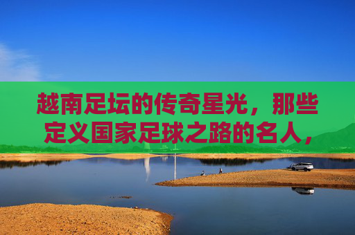 越南足坛的传奇星光，那些定义国家足球之路的名人，越南足坛传奇，定义国家足球之路的名宿